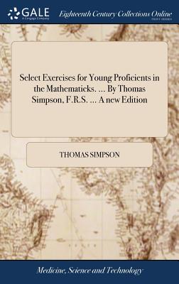 Select Exercises for Young Proficients in the Mathematicks. ... by Thomas Simpson, F.R.S. ... a New Edition