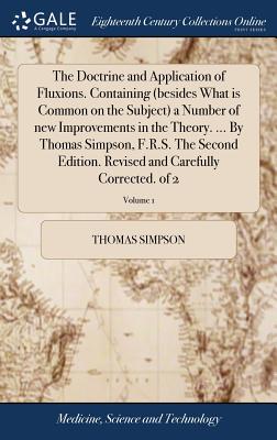 The Doctrine and Application of Fluxions. Containing (Besides What Is Common on the Subject) a Number of New Improvements in the Theory. ... by Thomas Simpson, F.R.S. the Second Edition. Revised and Carefully Corrected. of 2; Volume 1