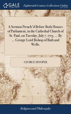 A Sermon Preach'd Before Both Houses of Parliament, in the Cathedral Church of St. Paul, on Tuesday, July 7. 1713. ... by ... George Lord Bishop of Bath and Wells.