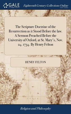 The Scripture Doctrine of the Resurrection as It Stood Before the Law. a Sermon Preached Before the University of Oxford, at St. Mary's, Nov. 24. 1734. by Henry Felton