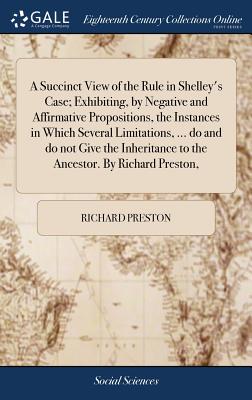 A Succinct View of the Rule in Shelley's Case; Exhibiting, by Negative and Affirmative Propositions, the Instances in Which Several Limitations, ... Do and Do Not Give the Inheritance to the Ancestor. by Richard Preston,