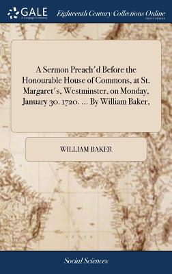 A Sermon Preach'd Before the Honourable House of Commons, at St. Margaret's, Westminster, on Monday, January 30. 1720. ... by William Baker,