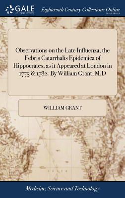 Observations on the Late Influenza, the Febris Catarrhalis Epidemica of Hippocrates, as It Appeared at London in 1775 & 1782. by William Grant, M.D