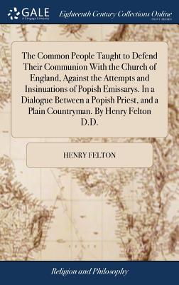 The Common People Taught to Defend Their Communion with the Church of England, Against the Attempts and Insinuations of Popish Emissarys. in a Dialogue Between a Popish Priest, and a Plain Countryman. by Henry Felton D.D.