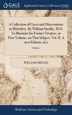 A Collection of Cases and Observations in Midwifery. by William Smellie, M.D. to Illustrate His Former Treatise, or First Volume, on That Subject. Vol. II. a New Edition. of 2; Volume 2
