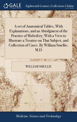 A Set of Anatomical Tables, with Explanations, and an Abridgment of the Practice of Midwifery; With a View to Illustrate a Treatise on That Subject, and Collection of Cases. by William Smellie, M.D