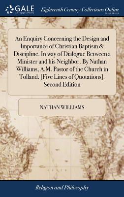 An Enquiry Concerning the Design and Importance of Christian Baptism & Discipline. in Way of Dialogue Between a Minister and His Neighbor. by Nathan Williams, A.M. Pastor of the Church in Tolland. [five Lines of Quotations]. Second Edition