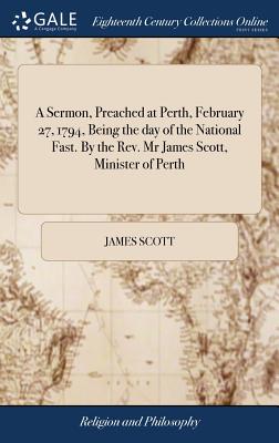 A Sermon, Preached at Perth, February 27, 1794, Being the Day of the National Fast. by the Rev. MR James Scott, Minister of Perth