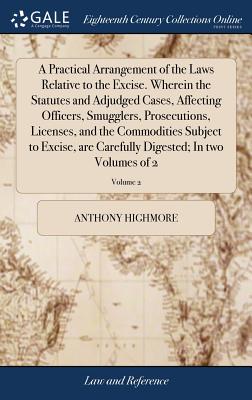 A Practical Arrangement of the Laws Relative to the Excise. Wherein the Statutes and Adjudged Cases, Affecting Officers, Smugglers, Prosecutions, Licenses, and the Commodities Subject to Excise, Are Carefully Digested; In Two Volumes of 2; Volume 2