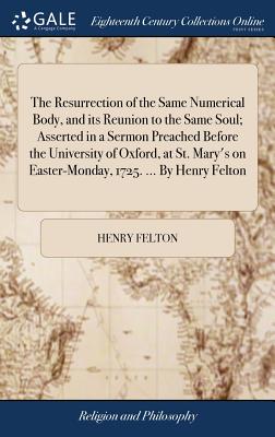 The Resurrection of the Same Numerical Body, and Its Reunion to the Same Soul; Asserted in a Sermon Preached Before the University of Oxford, at St. Mary's on Easter-Monday, 1725. ... by Henry Felton
