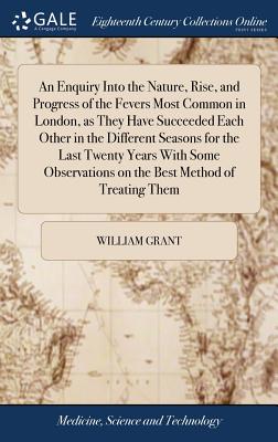 An Enquiry Into the Nature, Rise, and Progress of the Fevers Most Common in London, as They Have Succeeded Each Other in the Different Seasons for the Last Twenty Years With Some Observations on the Best Method of Treating Them