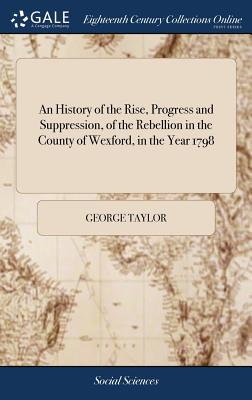An History of the Rise, Progress and Suppression, of the Rebellion in the County of Wexford, in the Year 1798: To Which Is Annexed, the Author's Account of His Captivity, and Merciful Deliverance by George Taylor the Second Ed