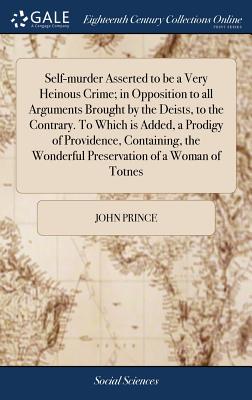 Self-Murder Asserted to Be a Very Heinous Crime; In Opposition to All Arguments Brought by the Deists, to the Contrary. to Which Is Added, a Prodigy of Providence, Containing, the Wonderful Preservation of a Woman of Totnes