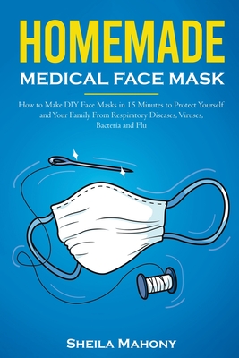Homemade Medical Face Mask: How to Make DIY Face Masks in 15 Minutes to Protect Yourself and Your Family From Respiratory Diseases, Viruses, Bacteria and Flu