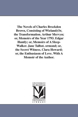 The Novels of Charles Brockden Brown, Consisting of Wieland;Or, the Transformation. Arthur Mervyn; or, Memoirs of the Year 1793. Edgar Huntly; or, Memoirs of A Sleep-Walker. Jane Talbot. ormond; or, the Secret Witness. Clara Howard; or, the Enthusiasm of L