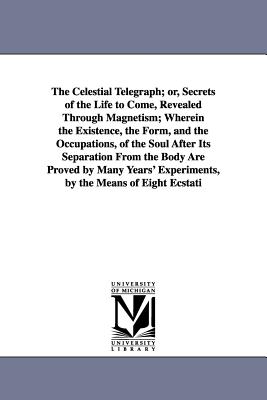 The Celestial Telegraph; or, Secrets of the Life to Come, Revealed Through Magnetism; Wherein the Existence, the Form, and the Occupations, of the Soul After Its Separation From the Body Are Proved by Many Years' Experiments, by the Means of Eight Ecstatic: A Description of them, their Conversation, Etc.