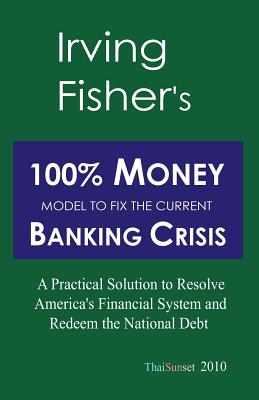 Irving Fisher's 100% Money Model to Fix the Current Banking Crisis: A Practical Solution to Resolve America's Financial System and Redeem the National Debt