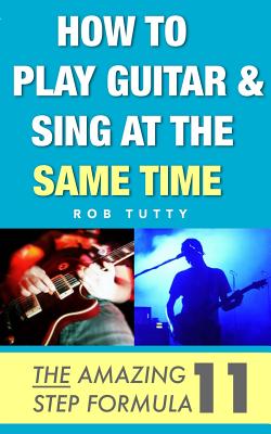 How To Play Guitar and Sing At The Same Time: The Amazing 11 Step Formula