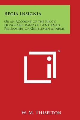 Regia Insignia: Or an Account of the King's Honorable Band of Gentlemen Pensioners or Gentlemen at Arms