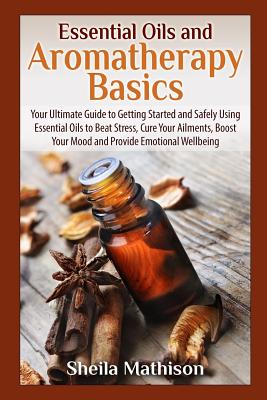 Essential Oils and Aromatherapy Basics: Your Ultimate Guide to Getting Started and Safely Using Essential Oils to Beat Stress, Cure Your Ailments, Boost ... Wellbeing