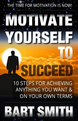 Motivate Yourself To Succeed: 10 Steps To Achieving Anything You Want & On Your Own Terms