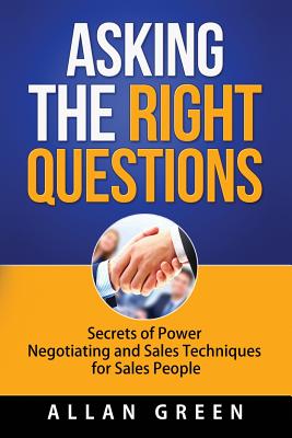 Asking the Right Questions: Secrets of Power Negotiating and Sales Techniques for Sales People