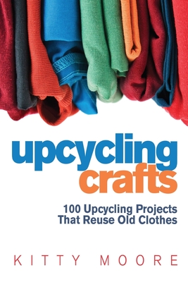 Upcycling Crafts 4th Edition: 100 Upcycling Projects That Reuse Old Clothes to Create Modern Fashion Accessories, Trendy New Clothes & Home Decor!