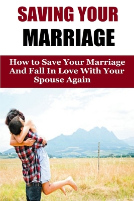 Saving Your Marriage: How To Save Your Marriage And Fall In Love With Your Spouse Again