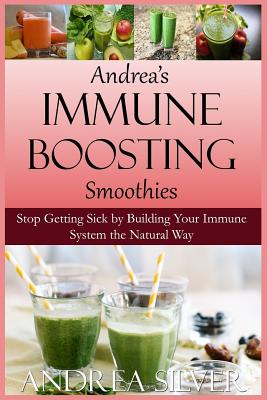Andrea's Immune Boosting Smoothies: Stop Getting Sick by Building Your Immune System the Natural Way