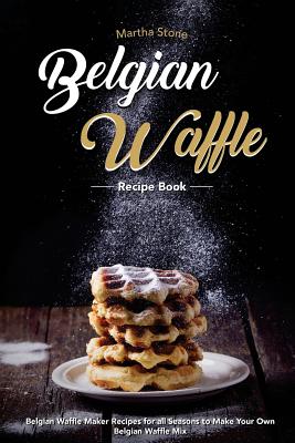 Belgian Waffle Recipe Book: Belgian Waffle Maker Recipes for all Seasons to Make Your Own Belgian Waffle Mix