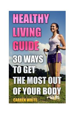 Healthy Living Guide: 30 Ways to Get the Most Out of Your Body: (Healthy Living, Healthy Healing)