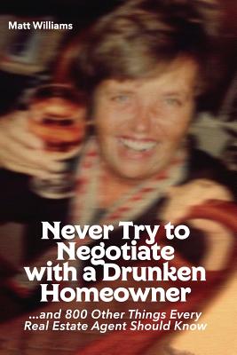 Never Try To Negotiate With A Drunken Homeowner: and 800 Other Things Every Real Estate Agent Should Know