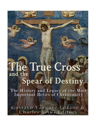 The True Cross and the Spear of Destiny: The History and Legacy of the Most Important Relics of Christianity