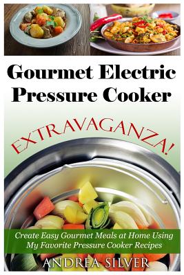 Gourmet Electric Pressure Cooker Extravaganza!: Create Easy Gourmet Meals at Home Using My Favorite Pressure Cooker Recipes
