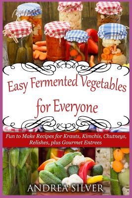 Easy Fermented Vegetables for Everyone: Fun to Make Recipes for Krauts, Kimchis, Chutneys, Relishes, plus Gourmet Entrees