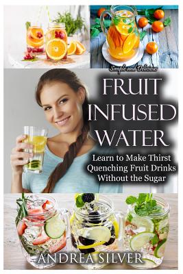 Simple and Delicious Fruit Infused Water: Learn to Make Thirst Quenching Fruit Drinks Without the Sugar
