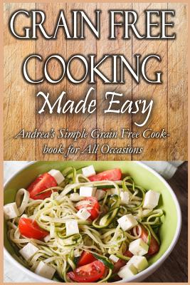Grain Free Cooking Made Easy: Andrea's Simple Grain Free Cookbook for All Occasions