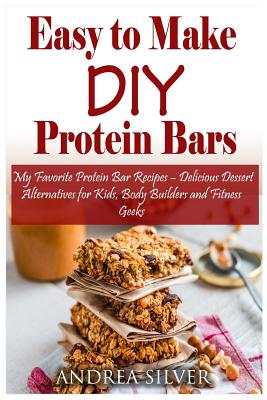 Easy to Make DIY Protein Bars: My Favorite Protein Bar Recipes - Delicious Dessert Alternatives for Kids, Body Builders and Fitness Geeks