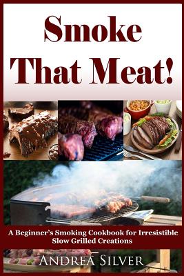 Smoke That Meat!: A Beginner's Smoking Cookbook for Irresistible Slow Grilled Creations