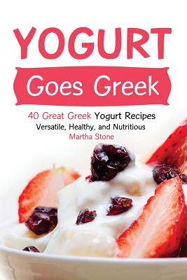 Yogurt Goes Greek: 40 Great Greek Yogurt Recipes - Versatile, Healthy, and Nutritious