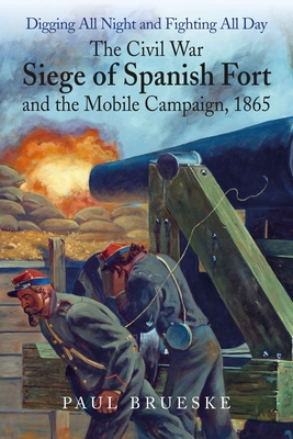 Digging All Night and Fighting All Day: The Civil War Siege of Spanish Fort and the Mobile Campaign, 1865