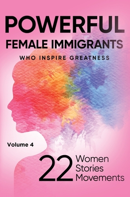 POWERFUL FEMALE IMMIGRANTS Who Inspire Greatness Volume 4: 22 Women 22 Stories 22 Movements