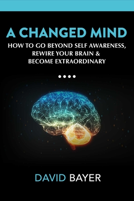 A Changed Mind: How to Go Beyond Self Awareness, Rewire Your Brain & Become Extraordinary