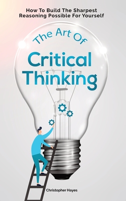 The Art Of Critical Thinking: How To Build The Sharpest Reasoning Possible For Yourself