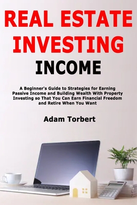 Real Estate Investing Income: A Beginner's Guide to Strategies for Earning Passive Income and Building Wealth With Property Investing so That You Can Earn Financial Freedom and Retire When You Want