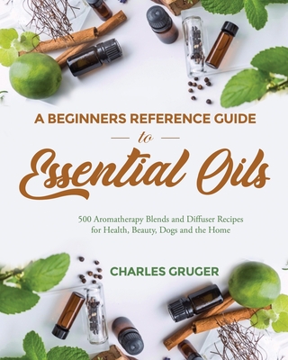 A Beginners Reference Guide to Essential Oils: 500 Aromatherapy Blends and Diffuser Recipes for Health, Beauty, Dogs and the Home