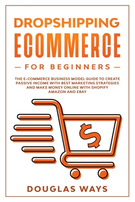 Dropshipping Ecommerce for Beginners: The E-Commerce Business Model Guide to Create Passive Income with Best Marketing Strategies and Make Money Online with Shopify Amazon and Ebay