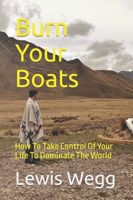 Burn Your Boats: How To Take Control Of Your Life To Dominate The World