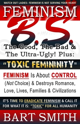 FEMINISM B.S. (The Good, The Bad & The Ultra-Ugly!) + TOXIC FEMININITY: FEMINISM Is About CONTROL (Not Choice) & Destroys Romance, Love-lives, Families & Civilizations It's Time To Eradicate Feminism & Call It For What It Is: Toxic For All Humanity