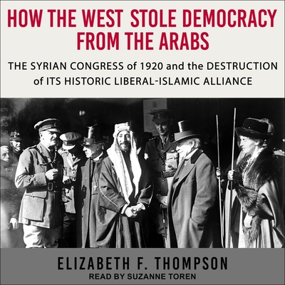 How the West Stole Democracy from the Arabs Lib/E: The Syrian Congress of 1920 and the Destruction of Its Historic Liberal-Islamic Alliance